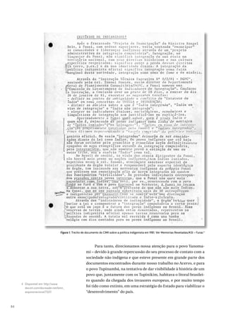 84
Para tanto, direcionamos nossa atenção para o povo Yanoma-
mi – devido à grande repercussão do seu processo de contato com a
sociedade não indígena e que esteve presente em grande parte dos
documentos encontrados durante nosso trabalho no Acervo, e para
o povo Tupinambá, na tentativa de dar visibilidade à história de um
povo que, juntamente com os Tupinikim, habitava o litoral brasilei-
ro quando da chegada dos invasores europeus, e por muito tempo
foi tido como extinto, em uma estratégia do Estado para viabilizar o
“desenvolvimento” do país.
4 Disponível em: http://www.
docvirt.com/docreader.net/bmn_
arquivonacional/73217.
Figura 1. Trecho de documento do CIMI sobre a política indigenista em 1981. Ver Memórias Reveladas/ASI – Funai.4
 