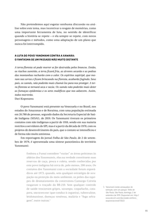 85
Não pretendemos aqui esgotar nenhuma discussão ou aná-
lise sobre este tema, mas incentivar o resgate de memórias, como
uma importante ferramenta de luta, no sentido de identificar
quando a história se repete – e ela sempre se repete, com novos
personagens e métodos, como uma adaptação de um plano que
nunca foi interrompido.
A LUTA DO POVO YANOMAMI CONTRA A XAWARA:
O FANTASMA DE UM PASSADO NÃO MUITO DISTANTE
A terra-floresta só pode morrer se for destruída pelos brancos. Então,
os riachos sumirão, a terra ficará fria, as árvores secarão e as pedras
das montanhas racharão com o calor. Os espíritos xapiripë, que mo-
ram nas serras e ficam brincando na floresta, acabarão fugindo. Seus
pais, os xamãs, não poderão mais chamá-los para nos proteger. A ter-
ra-floresta se tornará seca e vazia. Os xamãs não poderão mais deter
as fumaças-epidemias e os seres maléficos que nos adoecem. Assim,
todos morrerão.
Davi Kopenawa
O povo Yanomami está presente na Venezuela e no Brasil, nos
estados do Amazonas e de Roraima, com uma população estimada
em 26.780 de pessoas, segundo dados da Secretaria Especial de Saú-
de Indígena (SESAI), de 2019. Os Yanomami tiveram os primeiros
contatos com não indígenas a partir de 1910, sendo em sua maioria
restritos a servidores do SPI, mas é a partir da década de 1970, com os
projetos de desenvolvimento do país, que o contato se intensificou e
de forma não muito amistosa.
Em reportagem do jornal Folha de São Paulo, de 2 de setem-
bro de 1979, é apresentada uma síntese panorâmica do território
Yanomami:
Embora a Funai considere “vazias” as áreas próximas às
aldeias dos Yanomamis, elas na verdade constituem suas
reservas de caça, pesca e coleta, sendo conhecidas por
este povo indígena há cerca de, pelo menos, 200 anos. Os
contatos dos Yanomami com a sociedade foram esporá-
dicos até 1973, quando, sem qualquer estratégia de ocu-
pação ou proteção do meio ambiente, os peões das equi-
pes de desmatamento da construtora Camargo Correia
rasgaram o traçado da BR-210. Sem qualquer controle
de saúde trouxeram gripes, sarampo, coqueluche, cata-
pora, oncocercose (que conduz à cegueira), tuberculose,
leishmaniose, doenças venéreas, malária e “fogo selva-
gem”, entre outras.5
5 Yanomami estão ameaçados de
extinção, sem um parque. Folha de
São Paulo, São Paulo, domingo, 2 de
setembro de 1979. Disponível em: http://
www.docvirt.com/docreader.net/bmn_
arquivonacional/72622.
 
