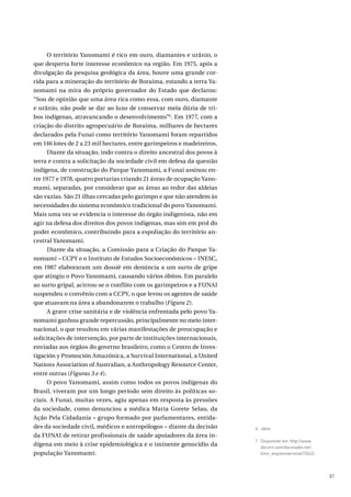 87
O território Yanomami é rico em ouro, diamantes e urânio, o
que desperta forte interesse econômico na região. Em 1975, após a
divulgação da pesquisa geológica da área, houve uma grande cor-
rida para a mineração do território de Roraima, estando a terra Ya-
nomami na mira do próprio governador do Estado que declarou:
“Sou de opinião que uma área rica como essa, com ouro, diamante
e urânio, não pode se dar ao luxo de conservar meia dúzia de tri-
bos indígenas, atravancando o desenvolvimento”6
. Em 1977, com a
criação do distrito agropecuário de Roraima, milhares de hectares
declarados pela Funai como território Yanomami foram repartidos
em 146 lotes de 2 a 23 mil hectares, entre garimpeiros e madeireiros.
Diante da situação, indo contra o direito ancestral dos povos à
terra e contra a solicitação da sociedade civil em defesa da questão
indígena, de construção do Parque Yanomami, a Funai assinou en-
tre 1977 e 1978, quatro portarias criando 21 áreas de ocupação Yano-
mami, separadas, por considerar que as áreas ao redor das aldeias
são vazias. São 21 ilhas cercadas pelo garimpo e que não atendem às
necessidades do sistema econômico tradicional do povo Yanomami.
Mais uma vez se evidencia o interesse do órgão indigenista, não em
agir na defesa dos direitos dos povos indígenas, mas sim em prol do
poder econômico, contribuindo para a espoliação do território an-
cestral Yanomami.
Diante da situação, a Comissão para a Criação do Parque Ya-
nomami – CCPY e o Instituto de Estudos Socioeconômicos – INESC,
em 1987 elaboraram um dossiê em denúncia a um surto de gripe
que atingiu o Povo Yanomami, causando vários óbitos. Em paralelo
ao surto gripal, acirrou-se o conflito com os garimpeiros e a FUNAI
suspendeu o convênio com a CCPY, o que levou os agentes de saúde
que atuavam na área a abandonarem o trabalho (Figura 2).
A grave crise sanitária e de violência enfrentada pelo povo Ya-
nomami ganhou grande repercussão, principalmente no meio inter-
nacional, o que resultou em várias manifestações de preocupação e
solicitações de intervenção, por parte de instituições internacionais,
enviadas aos órgãos do governo brasileiro, como o Centro de Inves-
tigación y Promoción Amazónica, a Survival International, a United
Nations Association of Australian, a Anthropology Resource Center,
entre outras (Figuras 3 e 4).
O povo Yanomami, assim como todos os povos indígenas do
Brasil, viveram por um longo período sem direito às políticas so-
ciais. A Funai, muitas vezes, agiu apenas em resposta às pressões
da sociedade, como denunciou a médica Maria Gorete Selau, da
Ação Pela Cidadania – grupo formado por parlamentares, entida-
des da sociedade civil, médicos e antropólogos – diante da decisão
da FUNAI de retirar profissionais de saúde apoiadores da área in-
dígena em meio à crise epidemiológica e o iminente genocídio da
população Yanomami:
6 Idem.
7 Disponível em: http://www.
docvirt.com/docreader.net/
bmn_arquivonacional/72622.
 