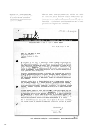 88
Eles têm pouca gente preparada para realizar um traba-
lho como este. Estão deixando de lado profissionais que
conhecem bem a região dos Ianomami e os problemas en-
frentados. [...] O que está acontecendo e não será evitado
pela Funai, é um genocídio acelerado.8
Figura 3.
Carta do Centro de Investigación y Promoción Amazónica. Memórias Reveladas/ASI-Funai.9
8 BONASSA. Elvis, C. Sarney libera NCz$ 15
mil para Funai atender aos Yanomami. Folha
de São Paulo, 7 dez. 1989. Disponível em:
http://www.docvirt.com/docreader.net/bmn_
arquivonacional/82962.
 