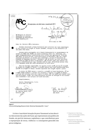 89
Figura 4.
Carta da Anthropology Resource Center. Memórias Reveladas/ASI – Funai.10
A triste e inaceitável situação do povo Yanomami acima descri-
ta é decorrente das ações da Funai, que representam uma política de
Estado, em prol de interesses capitalistas e que contribuíram para
a expropriação de terras, violência e o consequente genocídio dos
povos indígenas.
9 Disponível em: http://www.
docvirt.com/docreader.net/bmn_
arquivonacional/74257.
10 Disponível em: http://www.
docvirt.com/docreader.net/bmn_
arquivonacional/74314.
 