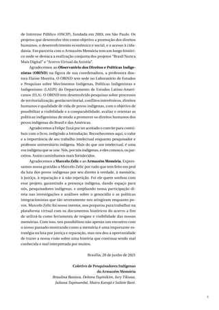 9
de Interesse Público (OSCIP), fundada em 2003, em São Paulo. Os
projetos que desenvolve têm como objetivo a promoção dos direitos
humanos, o desenvolvimento econômico e social, e o acesso à cida-
dania. Em parceria com o Armazém Memória tem um longo históri-
co onde se destaca a realização conjunta dos projetos “Brasil Nunca
Mais Digital” e “Acervo Virtual da Anistia”.
Agradecemos ao Observatório dos Direitos e Políticas Indige-
nistas (OBIND) na figura de sua coordenadora, a professora dou-
tora Elaine Moreira. O OBIND tem sede no Laboratório de Estudos
e Pesquisas sobre Movimentos Indígenas, Políticas Indigenistas e
Indigenismo (LAEPI) do Departamento de Estudos Latino-Ameri-
canos (ELA). O OBIND tem desenvolvido pesquisas sobre processos
de territorialização, gestão territorial, conflitos interétnicos, direitos
humanos e qualidade de vida de povos indígenas, com o objetivo de
possibilitar a visibilidade e a comparabilidade, avaliar e orientar as
políticas indigenistas de modo a promover os direitos humanos dos
povos indígenas do Brasil e das Américas.
Agradecemos a Felipe Tuxá por ter aceitado o convite para contri-
buir com o livro, redigindo a Introdução. Reconhecemos aqui, o valor
e a importância de seu trabalho intelectual enquanto pesquisador e
professor universitário indígena. Mais do que um intelectual, é uma
voz indígena que se une. Nós, por nós indígenas, e eles conosco, os par-
ceiros. Assim caminhamos mais fortalecidos.
Agradecemos a Marcelo Zelic e ao Armazém Memória. Expres-
samos nossa gratidão a Marcelo Zelic por tudo que tem feito em prol
da luta dos povos indígenas por seu direito à verdade, à memória,
à justiça, à reparação e à não repetição. Foi ele quem sonhou com
esse projeto, garantindo a presença indígena, dando espaço para
nós, pesquisadores indígenas, e ampliando nossa participação di-
reta nas investigações e análises sobre o genocídio e as políticas
integracionistas que tão severamente nos atingiram enquanto po-
vos. Marcelo Zelic foi nosso mentor, nos preparou para trabalhar na
plataforma virtual com os documentos históricos do acervo a fim
de utilizá-la como ferramenta de resgate e visibilidade das nossas
memórias. Com isso, nos possibilitou não apenas um encontro com
o nosso passado mostrando como a memória é uma importante es-
tratégia na luta por justiça e reparação, mas nos deu a oportunidade
de trazer a nossa visão sobre uma história que continua sendo mal
conhecida e mal interpretada por muitos.
Brasília, 20 de junho de 2021
Coletivo de Pesquisadores Indígenas
do Armazém Memória
Braulina Baniwa, Debora Tupinikim, Iury Tikuna,
Juliana Tupinambá, Mairu Karajá e Suliete Baré.
 