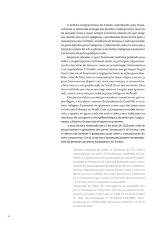 90
A política integracionista do Estado, reproduzida pela Funai,
continua se repetindo ao longo das décadas e todo governo, tanto os
do passado como o atual, sempre estiveram omissos no que tange
aos direitos dos povos indígenas, contribuindo dessa forma para a
manutenção dos conflitos, incidência de doenças e tudo que resulte
no genocídio dos povos indígenas, evidenciando cada vez mais que a
intenção sempre foi a de explorar os territórios indígenas e aumentar
a economia do país a qualquer custo.
Depois de décadas, o povo Yanomami continua perdendo suas
vidas, e os garimpeiros continuam sendo os principais transmisso-
res de uma série de doenças, como as sexualmente transmissíveis
e as respiratórias. O Estado continua omisso aos garimpos ilegais
dentro das terras Yanomami e negligente frente às ações genocidas.
Hoje, além de lidar com as consequências desse trágico contato, o
povo Yanomami se depara com mais uma ameaça, o coronavírus,
e luta contra a não proliferação da Covid-19 em seu território. Uma
dura realidade que não se restringe somente à região aqui apresen-
tada, mas é vivenciada por todos os povos indígenas do Brasil.
Com seu território cortado por estradas transnacionais, garim-
pos ilegais, e em pleno contexto de pandemia da Covid-19, o terri-
tório indígena Yanomami se apresenta como uma das áreas mais
vulneráveis à doença no Brasil. Com as frequentes invasões territo-
riais, o quadro se agrava cada vez mais e coloca seus habitantes na
iminência de uma grave crise epidemiológica, de modo que, tragica-
mente, a história do passado se repete no presente.
A nota técnica elaborada em 14 de maio de 2020 pela rede de
pesquisadores e apoiadores dos povos Yanomami e Ye´kwana, com
o objetivo de fornecer o panorama atual sobre a contaminação do
novo coronavírus-Covid 19 na terra Yanomami, propõe recomenda-
ções de proteção aos povos Yanomami e Ye´kwara:
Retirada imediata de todos os invasores da TIY, com a
intensificação de ações de fiscalização conforme ACP nº
1001973-17.2020.4.01.4200, protocolada no dia 28/04/2020;
Respeito ao Protocolo de Consulta elaborado pelos Yano-
mami e Ye’kwana quando da tomada de decisões adminis-
trativas e legislativas que venham afetar a vida e os direitos
desses povos; e ao Plano de Gestão Territorial e Ambiental
da TI Yanomami, que contém as diretrizes dos Yanomami
e Ye’kwana sobre a assistência à sua saúde;
Adequação do Plano de Contingência às realidades dos
povos Yanomami e Ye’kwana e à Portaria Conjunta do Mi-
nistério da Saúde e da Funai nº. 4.094 de 20 de dezembro
de 2018; Recomendação nº 01/2020/6ªCCR/MPF; Reco-
mendação nº 11/2020-MPF; Resolução CNDH Nº 13, de 15
de abril de 2020;
 