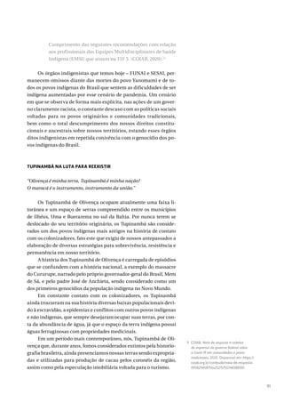 91
Cumprimento das seguintes recomendações com relação
aos profissionais das Equipes Multidisciplinares de Saúde
Indígena (EMSI) que atuam na TIY 5. (COIAB, 2020).11
Os órgãos indigenistas que temos hoje – FUNAI e SESAI, per-
manecem omissos diante das mortes do povo Yanomami e de to-
dos os povos indígenas do Brasil que sentem as dificuldades de ser
indígena aumentadas por esse cenário de pandemia. Um cenário
em que se observa de forma mais explícita, nas ações de um gover-
no claramente racista, o constante descaso com as políticas sociais
voltadas para os povos originários e comunidades tradicionais,
bem como o total descumprimento dos nossos direitos constitu-
cionais e ancestrais sobre nossos territórios, estando esses órgãos
ditos indigenistas em repetida conivência com o genocídio dos po-
vos indígenas do Brasil.
TUPINAMBÁ NA LUTA PARA REEXISTIR
“Olivença é minha terra, Tupinambá é minha nação!
O maracá é o instrumento, instrumento da união.”
Os Tupinambá de Olivença ocupam atualmente uma faixa li-
torânea e um espaço de serras compreendido entre os municípios
de Ilhéus, Uma e Buerarema no sul da Bahia. Por nunca terem se
deslocado do seu território originário, os Tupinambá são conside-
rados um dos povos indígenas mais antigos na história de contato
com os colonizadores, fato este que exigiu de nossos antepassados a
elaboração de diversas estratégias para sobrevivência, resistência e
permanência em nosso território.
A história dos Tupinambá de Olivença é carregada de episódios
que se confundem com a história nacional, a exemplo do massacre
do Cururupe, narrado pelo próprio governador-geral do Brasil, Mem
de Sá, e pelo padre José de Anchieta, sendo considerado como um
dos primeiros genocídios da população indígena no Novo Mundo.
Em constante contato com os colonizadores, os Tupinambá
ainda trouxeram na sua história diversas baixas populacionais devi-
do à escravidão, a epidemias e conflitos com outros povos indígenas
e não indígenas, que sempre desejaram ocupar suas terras, por con-
ta da abundância de água, já que o espaço da terra indígena possui
águas ferruginosas com propriedades medicinais.
Em um período mais contemporâneo, nós, Tupinambá de Oli-
vença que, durante anos, fomos considerados extintos pela historio-
grafia brasileira, ainda presenciamos nossas terras sendo expropria-
das e utilizadas para produção de cacau pelos coronéis da região,
assim como pela especulação imobiliária voltada para o turismo.
11 COIAB. Nota de resposta à coletiva
de imprensa do governo federal sobre
a Covid-19 em comunidades e povos
tradicionais, 2020. Disponível em: https://
coiab.org.br/conteudo/nota-de-resposta-
1591829458756x252157512144388100.
 