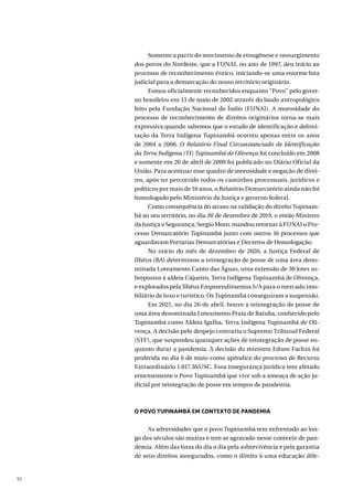 92
Somente a partir do movimento de etnogênese e ressurgimento
dos povos do Nordeste, que a FUNAI, no ano de 1997, deu início ao
processo de reconhecimento étnico, iniciando-se uma enorme luta
judicial para a demarcação do nosso território originário.
Fomos oficialmente reconhecidos enquanto “Povo” pelo gover-
no brasileiro em 13 de maio de 2002 através do laudo antropológico
feito pela Fundação Nacional do Índio (FUNAI). A morosidade do
processo de reconhecimento de direitos originários torna-se mais
expressiva quando sabemos que o estudo de identificação e delimi-
tação da Terra Indígena Tupinambá ocorreu apenas entre os anos
de 2004 a 2006. O Relatório Final Circunstanciado de Identificação
da Terra Indígena (TI) Tupinambá de Olivença foi concluído em 2008
e somente em 20 de abril de 2009 foi publicado no Diário Oficial da
União. Para acentuar esse quadro de morosidade e negação de direi-
tos, após ter percorrido todos os caminhos processuais, jurídicos e
políticos por mais de 10 anos, o Relatório Demarcatório ainda não foi
homologado pelo Ministério da Justiça e governo federal.
Como consequência do atraso na validação do direito Tupinam-
bá ao seu território, no dia 30 de dezembro de 2019, o então Ministro
da Justiça e Segurança, Sergio Moro, mandou retornar à FUNAI o Pro-
cesso Demarcatório Tupinambá junto com outros 16 processos que
aguardavam Portarias Demarcatórias e Decretos de Homologação.
No início do mês de dezembro de 2020, a Justiça Federal de
Ilhéus (BA) determinou a reintegração de posse de uma área deno-
minada Loteamento Canto das Águas, uma extensão de 30 lotes so-
brepostos à aldeia Cajueiro, Terra Indígena Tupinambá de Olivença,
e explorados pela Ilhéus Empreendimentos S/A para o mercado imo-
biliário de luxo e turístico. Os Tupinambá conseguiram a suspensão.
Em 2021, no dia 26 de abril, houve a reintegração de posse de
uma área denominada Loteamento Praia de Batuba, conhecido pelo
Tupinambá como Aldeia Igalha, Terra Indígena Tupinambá de Oli-
vença. A decisão pelo despejo contraria o Supremo Tribunal Federal
(STF), que suspendeu quaisquer ações de reintegração de posse en-
quanto durar a pandemia. A decisão do ministro Edson Fachin foi
proferida no dia 6 de maio como apêndice do processo de Recurso
Extraordinário 1.017.365/SC. Essa insegurança jurídica tem afetado
enormemente o Povo Tupinambá que vive sob a ameaça de ação ju-
dicial por reintegração de posse em tempos de pandemia.
O POVO TUPINAMBÁ EM CONTEXTO DE PANDEMIA
As adversidades que o povo Tupinambá tem enfrentado ao lon-
go dos séculos são muitas e tem se agravado nesse contexto de pan-
demia. Além das lutas do dia a dia pela sobrevivência e pela garantia
de seus direitos assegurados, como o direito à uma educação dife-
 