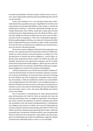 93
renciada e de qualidade, o direito à saúde, o direito à terra, entre ou-
tros, o povo Tupinambá ainda luta pela não proliferação da Covid-19
em seu território.
O que mais almejam é ter o seu território demarcado, sobre-
tudo diante dessa pandemia em que a fragilidade do território tem
representado uma grande dificuldade no que tange ao controle da
proliferação da doença. O Território Tupinambá abrange três mu-
nicípios Buerarema, Una e Ilhéus, sendo que a maior parte da área
territorial do povo Tupinambá faz parte da cidade de Ilhéus, que é
uma das cidades do interior da Bahia que tem mais casos de infec-
ção pela Covid-19, chegando a 1.034 casos confirmados segundo o
boletim epidemiológico de Ilhéus, até a data de 19 de junho de 2020.
O povo Tupinambá teme que a história se repita, vendo a pandemia
de Covid-19 como um fantasma das epidemias que massacraram o
povo em séculos e décadas passadas.
Há séculos os povos indígenas do Brasil vêm lutando pelos seus
direitos. Um capítulo inteiro da Constituição Federal de 1988 foi de-
dicado aos nossos direitos, mais precisamente os artigos 231 e 232,
que garantem os direitos dos povos indígenas e, a partir deles, al-
gumas ações propositivas foram criadas. No âmbito da saúde, por
exemplo, alcançamos uma importante conquista, que foi a criação
da Secretaria Especial de Saúde Indígena – SESAI, que tem como ob-
jetivo proporcionar uma atenção à saúde diferenciada para as popu-
lações indígenas em contexto de territórios homologados.
A SESAI, juntamente com a FUNAI, deveria adotar medidas efi-
cazes de enfrentamento à Covid-19. Entretanto, durante os primei-
ros 14 meses de pandemia, só ocorreram duas remessas de entrega
de cestas básicas que não conseguiram contemplar todas as famí-
lias necessitadas. A falta de atendimento médico nas comunidades
e de acompanhamento dos infectados é uma realidade presente. A
falta da realização de testes em massa, e não apenas em quem tem os
sintomas, assim como a falta de distribuição de materiais higiênicos
para prevenção contra o vírus, são outras dificuldades que afetam
nossa comunidade.
Faz-se necessária a intensificação de ações governamentais
para enfrentamento da Covid-19, frente ao aumento dos casos de
infecção pela doença entre os indígenas Tupinambá. Vale salientar
que nesse contexto de pandemia as políticas adotadas pela SESAI
são excludentes, pois não fazem acompanhamento e atendimento
aos indígenas que moram na cidade, com casos de Tupinambá em
contexto urbano totalmente desassistidos pela SESAI e FUNAI. Um
reflexo da política integracionista praticada pelo Estado, sobretudo
no período que corresponde à ditadura militar e que vem ganhando
força nos discursos do atual governo. Uma política que busca apa-
gar de vez identidades por tempos invisibilizadas, negando o direito
constitucional à liberdade étnica e a de ir e vir na sociedade.
 