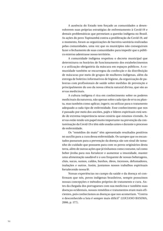 94
A ausência do Estado tem forçado as comunidades a desen-
volverem suas próprias estratégias de enfrentamento à Covid-19 e
demais problemáticas que permeiam a questão indígena no Brasil.
As ações do povo Tupinambá contra a proliferação da Covid-19, até
o momento, foram as organizações de barreira sanitária realizadas
pelas comunidades, uma vez que os municípios não conseguiram
fazer o fechamento de suas comunidades para impedir que o públi-
co externo adentrasse nosso território.
A comunidade indígena respeitou o decreto municipal que
determinava os horários de funcionamento dos estabelecimentos
e a utilização obrigatória da máscara em espaços públicos. A co-
munidade também se encarregou da confecção e da distribuição
de máscaras por meio de grupos de mulheres indígenas, além da
entrega de boletins informativos de higiene, da organização de pa-
lestras com profissionais de saúde sobre medidas de prevenção e
principalmente do uso da nossa ciência natural divina, que são as
ervas medicinais.
A cultura indígena é rica em conhecimento sobre os poderes
medicinais da natureza, não apenas sobre cada tipo de erva ou plan-
ta, mas também como aplicar, ingerir, ou utilizar para o tratamento
adequado a cada tipo de enfermidade. Esse conhecimento que nos
é passado por meio dos anciões, pajés e líderes espirituais está sen-
do de extrema importância nesse cenário que estamos vivendo. As
ervas estão tendo um papel muito importante na prevenção da con-
taminação da Covid-19 e têm sido usadas antes e durante o processo
de enfermidade.
Os “remédios do mato” têm apresentado resultados positivos
no auxílio para a cura dessa enfermidade. Os xaropes que os encan-
tados passaram para a prevenção da doença são um sinal do tama-
nho do cuidado que possuem para com os povos originários desta
terra, além de outras ações que já tínhamos como costume, tal como
beber jiroba para nos fortalecer e aumentar a imunidade, manter
uma alimentação saudável e o uso frequente de nossas beberagens,
chás, sucos, sumos, caldos, banhos, óleos, incensos, defumadores,
inalações e outros. Assim, juntamos nossos trabalhos espirituais
fortalecendo nossa fé.
Nossas experiências no campo da saúde e da doença só con-
firmam que nós, povos indígenas brasileiros, sempre possuímos
nossas concepções e métodos próprios de tratamento e cura. An-
tes da chegada dos portugueses com sua medicina e também suas
doenças ocidentais, nossos remédios e tratamentos eram mais efi-
cientes, pois conhecíamos as doenças que nos acometiam. “Contra
o desconhecido a luta é sempre mais difícil” (LUCIANO BANIWA,
2006, p. 177).
 