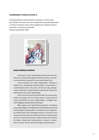 95
IN MEMORIAM: VÍTIMAS DA COVID-19
Cada guardião do saber quando se encanta, é um livro vivo
que se fecha. Mas para nós, povo tupinambá, quando balançamos
o maracá, entoamos nosso canto, aqueles que se foram se fazem
presentes, é uma força encantada.
Juliana Tupinambá, 2020
Fonte:
Arquivo
pessoal
dos
familiares
DONA DOMINGAS DAMÁSIO
Com pesar o povo Tupinambá perde mais uma me-
mória viva, Dona Domingas Damásio encantou e nos dei-
xa em memória o quanto foi uma mulher guerreira.
Como entoamos no canto Tupinambá, “Olivença é
minha terra, Tupinambá é minha nação”. Na luta pelo re-
conhecimento étnico do povo, ela foi uma das protago-
nistas, deixando a nomenclatura caboclos de Olivença e
afirmando a sua nação Tupinambá.
Junto com seu esposo seu Pedro Braz (in memoriam)
cedeu um espaço do seu terreno para a construção do
maior patrimônio do povo Tupinambá, o Colégio Esta-
dual Indígena Tupinambá de Olivença.
Mãe, esposa, avó, agricultora, guerreira, nos deixou
um grande legado. Um legado de luta pela demarcação da
Terra Indígena Tupinambá e resistência do ser Tupinam-
bá. Vítima desse novo inimigo invisível, a Covid-19, o seu
corpo que nasceu da terra voltou para ela. A semente que
nasceu, e semeou bons frutos, está no nosso instrumento
de união, sempre que balançarmos o maracá e entoar-
mos os nossos cantos, dona Domingas estará presente.
 
