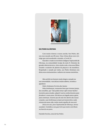 96
Fonte:
Arquivo
pessoal
dos
familiares
SEU PEDRO ALCÂNTARA
Com muita tristeza o nosso ancião, Seu Pedro, dei-
xou esse mundo aos 89 anos. Uma vítima desse novo ini-
migo que está assolando o mundo, a Covid-19.
Nascido e criado no território indígena Tupinambá de
Olivença, na comunidade Acuípe do meio II. Detentor da
grande ciência da terra, viúvo muito cedo, criou seus filhos
tirando o sustento do plantio da piaçava e da mandioca.
Respeitado e amado por todos, seu Pedro Alcântara nos
deixa seus ensinamentos e saberes em nossas memórias.
Meu avô foi um homem muito íntegro e amado na
sua comunidade, e nos deixou muitos saberes, só tenho a
agradecer.
Pedro Alcântara Ferreira dos Santos
Pelas lembranças, momentos bons que vivemos juntos,
dos conselhos, que “não podia tomar café e tomar banho”,
incentivo para estudar, adquirir outros conhecimentos para
fortalecer o nosso povo. Ele deixou um legado para a gente,
para continuar, mostrar que ele está vivo dentro dos nossos
corações, suas lembranças sempre permanecerão a cada
minuto da nossa vida, tenho muito orgulho do meu avô.
Deixa em nós, povo Tupinambá de Olivença, eterna
saudade. Gratidão a esse guerreiro que tanto contribuiu
na luta do seu povo.
Daniela Ferreira, neta de Seu Pedro
 