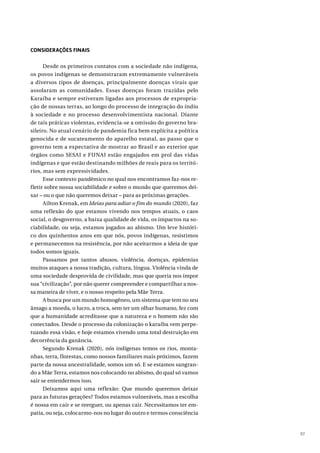 97
CONSIDERAÇÕES FINAIS
Desde os primeiros contatos com a sociedade não indígena,
os povos indígenas se demonstraram extremamente vulneráveis
a diversos tipos de doenças, principalmente doenças virais que
assolaram as comunidades. Essas doenças foram trazidas pelo
Karaíba e sempre estiveram ligadas aos processos de expropria-
ção de nossas terras, ao longo do processo de integração do índio
à sociedade e no processo desenvolvimentista nacional. Diante
de tais práticas violentas, evidencia-se a omissão do governo bra-
sileiro. No atual cenário de pandemia fica bem explícita a política
genocida e de sucateamento do aparelho estatal, ao passo que o
governo tem a expectativa de mostrar ao Brasil e ao exterior que
órgãos como SESAI e FUNAI estão engajados em prol das vidas
indígenas e que estão destinando milhões de reais para os territó-
rios, mas sem expressividades.
Esse contexto pandêmico no qual nos encontramos faz-nos re-
fletir sobre nossa sociabilidade e sobre o mundo que queremos dei-
xar – ou o que não queremos deixar – para as próximas gerações.
Ailton Krenak, em Ideias para adiar o fim do mundo (2020), faz
uma reflexão do que estamos vivendo nos tempos atuais, o caos
social, o desgoverno, a baixa qualidade de vida, os impactos na so-
ciabilidade, ou seja, estamos jogados ao abismo. Um leve históri-
co dos quinhentos anos em que nós, povos indígenas, resistimos
e permanecemos na resistência, por não aceitarmos a ideia de que
todos somos iguais.
Passamos por tantos abusos, violência, doenças, epidemias
muitos ataques a nossa tradição, cultura, língua. Violência vinda de
uma sociedade desprovida de civilidade, mas que queria nos impor
sua “civilização”, por não querer compreender e compartilhar a nos-
sa maneira de viver, e o nosso respeito pela Mãe Terra.
A busca por um mundo homogêneo, um sistema que tem no seu
âmago a moeda, o lucro, a troca, sem ter um olhar humano, fez com
que a humanidade acreditasse que a natureza e o homem não são
conectados. Desde o processo da colonização o karaíba vem perpe-
tuando essa visão, e hoje estamos vivendo uma total destruição em
decorrência da ganância.
Segundo Krenak (2020), nós indígenas temos os rios, monta-
nhas, terra, florestas, como nossos familiares mais próximos, fazem
parte da nossa ancestralidade, somos um só. E se estamos sangran-
do a Mãe Terra, estamos nos colocando no abismo, do qual só vamos
sair se entendermos isso.
Deixamos aqui uma reflexão: Que mundo queremos deixar
para as futuras gerações? Todos estamos vulneráveis, mas a escolha
é nossa em cair e se reerguer, ou apenas cair. Necessitamos ter em-
patia, ou seja, colocarmo-nos no lugar do outro e termos consciência
 