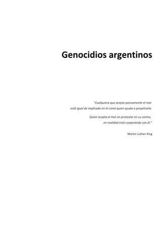 Genocidios argentinos
“Cualquiera que acepte pasivamente el mal
está igual de implicado en él como quien ayuda a perpetrarlo.
Quien acepta el mal sin protestar en su contra,
en realidad está cooperando con él.”
Martin Luther King
 
