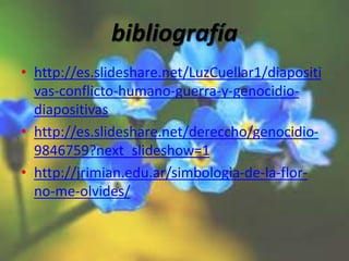 bibliografía
• http://es.slideshare.net/LuzCuellar1/diapositi
vas-conflicto-humano-guerra-y-genocidio-
diapositivas
• http://es.slideshare.net/dereccho/genocidio-
9846759?next_slideshow=1
• http://jrimian.edu.ar/simbologia-de-la-flor-
no-me-olvides/
 