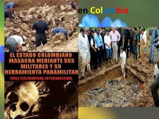 Genocidios en Colombia
• hay genocidio étnico. Las masacres de
indígenas por grupos paramilitares.
• se han encontrado 300.000 muertos a manos
de las guerrillas.
• Se hallaron 1293 fosas comunes, aunque la
mayoría de cuerpos desmembrados fueron
arrojados al rio.
 