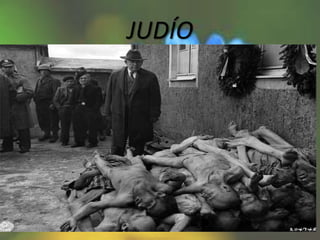 JUDÍO
• se identifica con el nombre de Holocausto,
siguiendo la propia terminología del Estado
nazi, como Solución Final de la cuestión judía,
al intento de aniquilar totalmente a la
población judía de Europa que culminó con la
muerte de unos 6 millones de judíos. Entre
los métodos utilizados estuvieron la asfixia
por gas venenoso, los disparos, el
ahorcamiento, los golpes, el hambre y los
trabajos forzados.
 