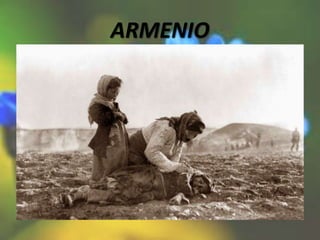 ARMENIO
• El genocidio armenio fue la deportación forzosa
y masacre de un número indeterminado de
civiles armenios, calculado aproximadamente en
la muerte de entre un millón y medio y dos
millones de personas, durante el gobierno de los
Jóvenes Turcos, en el Imperio otomano, desde
1915 hasta 1923, durante la Primera Guerra
Mundial. Posteriormente los militares otomanos
expulsaron a los armenios de sus hogares y les
obligaron a marchar cientos de kilómetros -por
el desierto de lo que hoy es Siria- privados de
alimentos y agua.
 