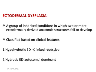 ECTODERMAL DYSPLASIA
 A group of inherited conditions in which two or more
ectodermally derived anatomic structures fail to develop
 Classified based on clinical features
1.Hypohydrotic ED -X linked recessive
2.Hydrotic ED-autosomal dominant
Dr.Aldrin Jerry.J
 