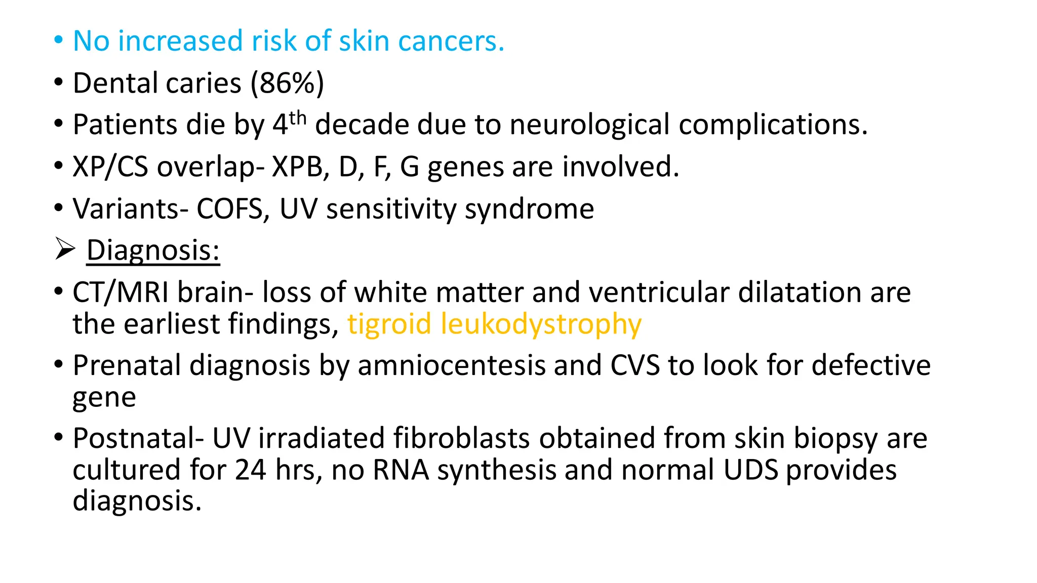• No increased risk of skin cancers.
• Dental caries (86%)
• Patients die by 4th decade due to neurological complications.
• XP/CS overlap- XPB, D, F, G genes are involved.
• Variants- COFS, UV sensitivity syndrome
➢ Diagnosis:
• CT/MRI brain- loss of white matter and ventricular dilatation are
the earliest findings, tigroid leukodystrophy
• Prenatal diagnosis by amniocentesis and CVS to look for defective
gene
• Postnatal- UV irradiated fibroblasts obtained from skin biopsy are
cultured for 24 hrs, no RNA synthesis and normal UDS provides
diagnosis.
 