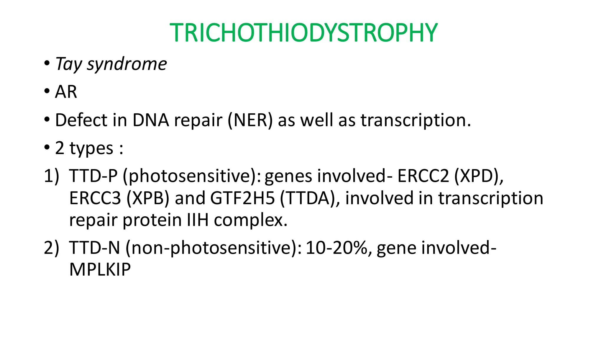 TRICHOTHIODYSTROPHY
• Tay syndrome
• AR
• Defect in DNA repair (NER) as well as transcription.
• 2 types :
1) TTD-P (photosensitive):genes involved- ERCC2 (XPD),
ERCC3 (XPB) and GTF2H5 (TTDA), involved in transcription
repair protein IIH complex.
2) TTD-N (non-photosensitive):10-20%, gene involved-
MPLKIP
 