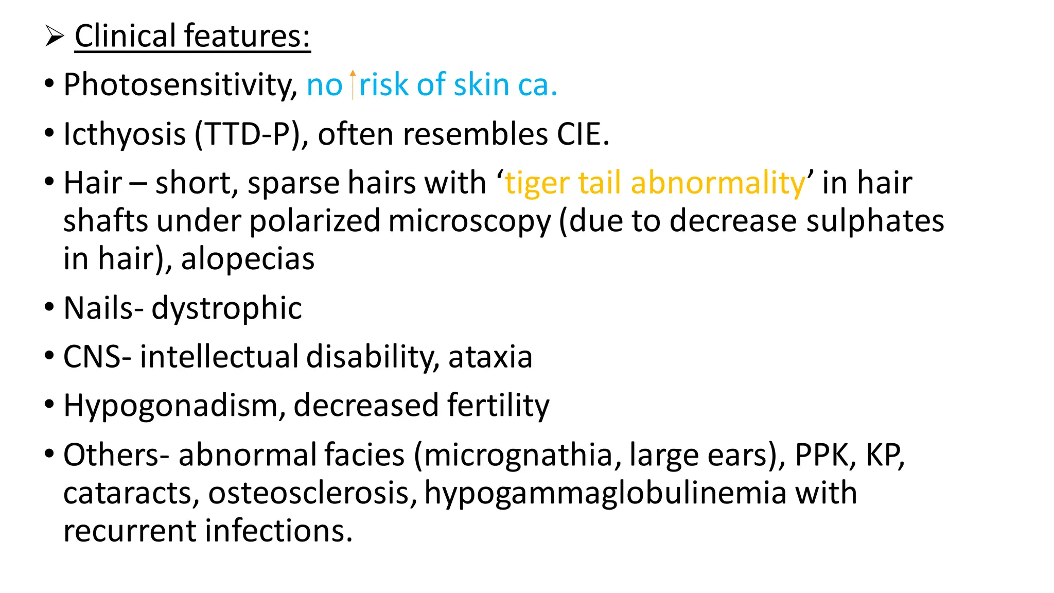 ➢ Clinical features:
• Photosensitivity, no risk of skin ca.
• Icthyosis (TTD-P), often resembles CIE.
• Hair – short, sparse hairs with ‘tiger tail abnormality’ in hair
shafts under polarized microscopy (due to decrease sulphates
in hair), alopecias
• Nails- dystrophic
• CNS- intellectual disability, ataxia
• Hypogonadism, decreased fertility
• Others- abnormal facies (micrognathia, large ears), PPK, KP,
cataracts, osteosclerosis,hypogammaglobulinemia with
recurrent infections.
 
