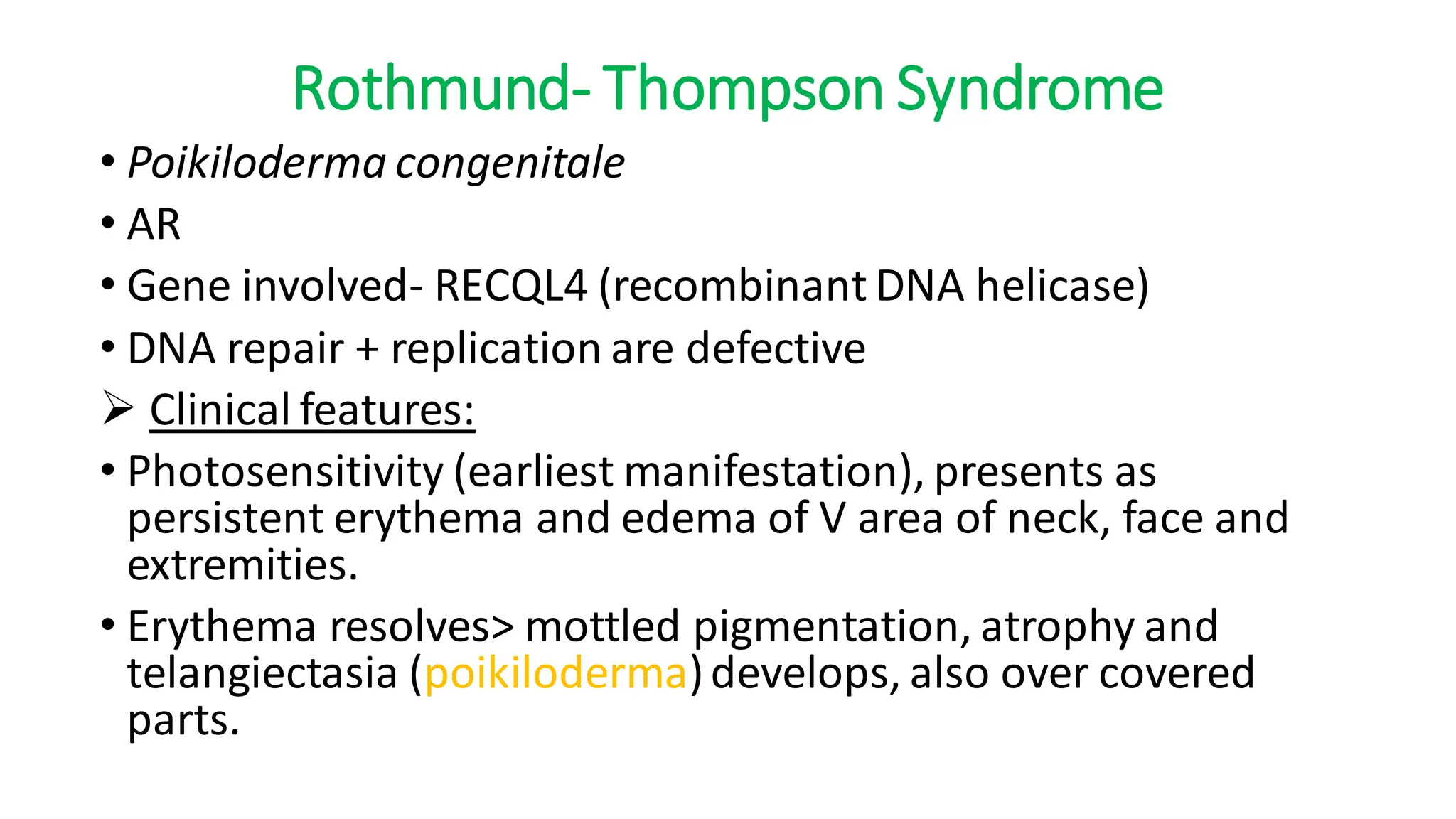 Rothmund- Thompson Syndrome
• Poikiloderma congenitale
• AR
• Gene involved- RECQL4 (recombinant DNA helicase)
• DNA repair + replication are defective
➢ Clinical features:
• Photosensitivity (earliest manifestation), presents as
persistent erythema and edema of V area of neck, face and
extremities.
• Erythema resolves> mottled pigmentation, atrophy and
telangiectasia (poikiloderma)develops, also over covered
parts.
 