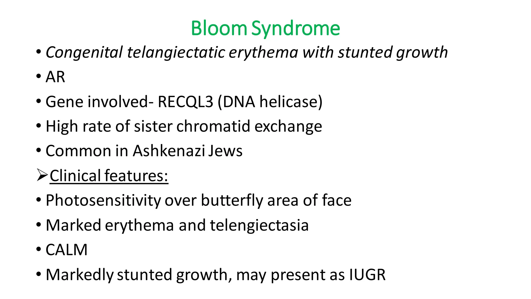 Bloom Syndrome
• Congenital telangiectatic erythema with stunted growth
• AR
• Gene involved- RECQL3 (DNA helicase)
• High rate of sister chromatid exchange
• Common in Ashkenazi Jews
➢Clinical features:
• Photosensitivity over butterfly area of face
• Marked erythema and telengiectasia
• CALM
• Markedly stunted growth, may present as IUGR
 