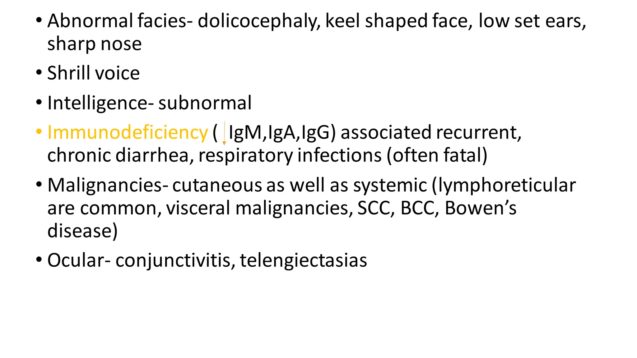• Abnormal facies- dolicocephaly, keel shaped face, low set ears,
sharp nose
• Shrill voice
• Intelligence- subnormal
• Immunodeficiency ( IgM,IgA,IgG) associated recurrent,
chronic diarrhea, respiratory infections (often fatal)
• Malignancies- cutaneous as well as systemic (lymphoreticular
are common, visceral malignancies, SCC, BCC, Bowen’s
disease)
• Ocular- conjunctivitis, telengiectasias
 