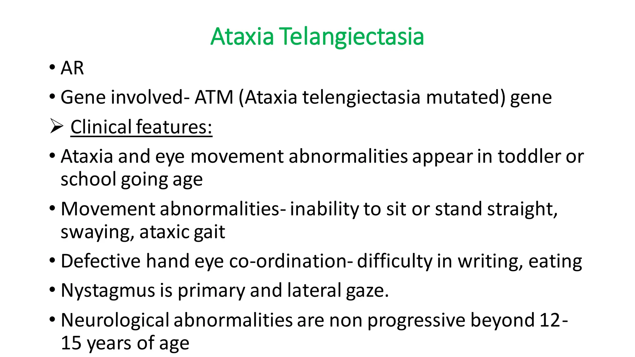 Ataxia Telangiectasia
• AR
• Gene involved- ATM (Ataxia telengiectasia mutated) gene
➢ Clinical features:
• Ataxia and eye movement abnormalities appear in toddler or
school going age
• Movement abnormalities- inability to sit or stand straight,
swaying, ataxic gait
• Defective hand eye co-ordination- difficulty in writing, eating
• Nystagmus is primary and lateral gaze.
• Neurological abnormalities are non progressive beyond 12-
15 years of age
 