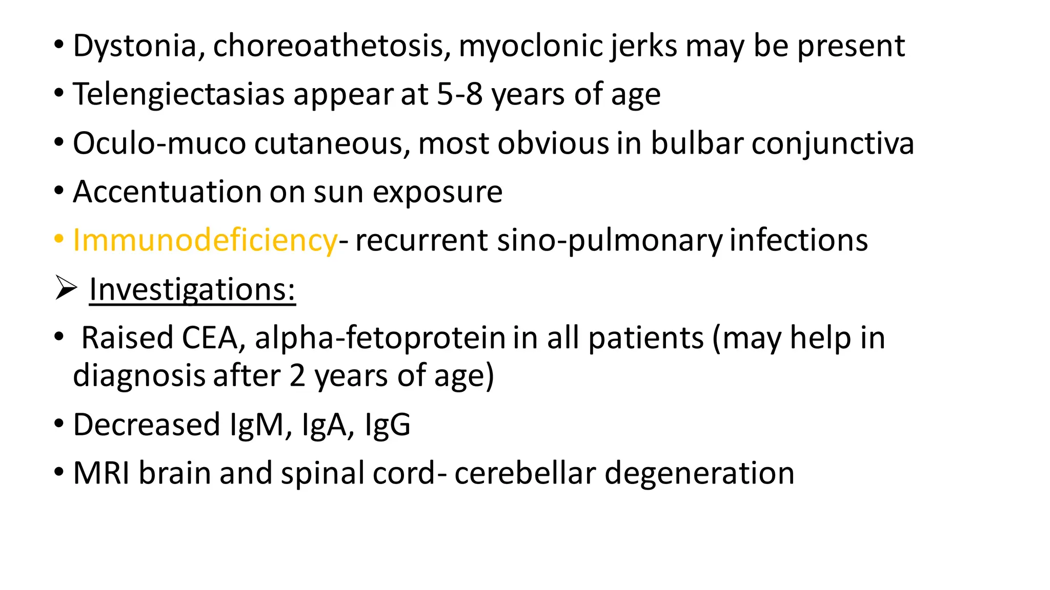 • Dystonia, choreoathetosis, myoclonic jerks may be present
• Telengiectasias appear at 5-8 years of age
• Oculo-muco cutaneous, most obvious in bulbar conjunctiva
• Accentuation on sun exposure
• Immunodeficiency- recurrent sino-pulmonaryinfections
➢ Investigations:
• Raised CEA, alpha-fetoprotein in all patients (may help in
diagnosis after 2 years of age)
• Decreased IgM, IgA, IgG
• MRI brain and spinal cord- cerebellar degeneration
 