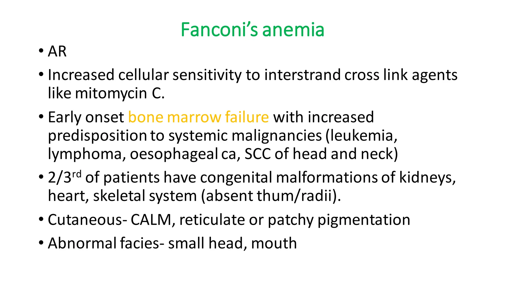 Fanconi’s anemia
• AR
• Increased cellular sensitivity to interstrand cross link agents
like mitomycin C.
• Early onset bone marrow failure with increased
predispositionto systemic malignancies (leukemia,
lymphoma, oesophageal ca, SCC of head and neck)
• 2/3rd of patients have congenital malformations of kidneys,
heart, skeletal system (absent thum/radii).
• Cutaneous- CALM, reticulate or patchy pigmentation
• Abnormal facies- small head, mouth
 