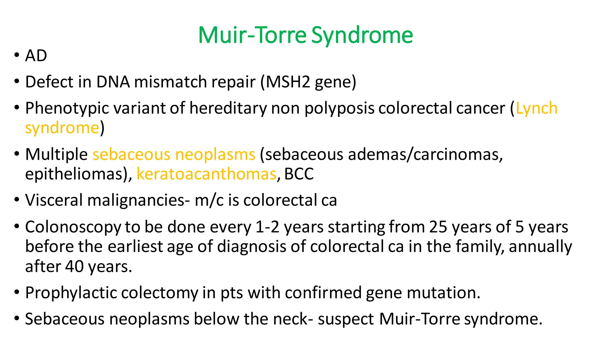 Muir-Torre Syndrome
• AD
• Defect in DNA mismatch repair (MSH2 gene)
• Phenotypic variant of hereditary non polyposis colorectal cancer (Lynch
syndrome)
• Multiple sebaceous neoplasms (sebaceous ademas/carcinomas,
epitheliomas), keratoacanthomas,BCC
• Visceral malignancies- m/c is colorectal ca
• Colonoscopy to be done every 1-2 years starting from 25 years of 5 years
before the earliest age of diagnosis of colorectal ca in the family, annually
after 40 years.
• Prophylactic colectomy in pts with confirmed gene mutation.
• Sebaceous neoplasms below the neck- suspect Muir-Torre syndrome.
 