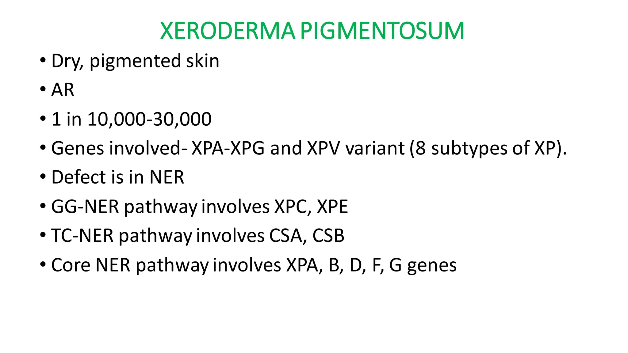 XERODERMA PIGMENTOSUM
• Dry, pigmented skin
• AR
• 1 in 10,000-30,000
• Genes involved- XPA-XPG and XPV variant (8 subtypes of XP).
• Defect is in NER
• GG-NER pathway involves XPC, XPE
• TC-NER pathway involves CSA, CSB
• Core NER pathway involves XPA, B, D, F, G genes
 