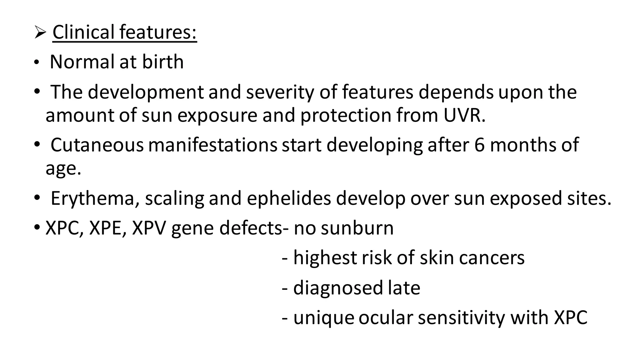 ➢ Clinical features:
• Normal at birth
• The development and severity of features depends upon the
amount of sun exposure and protection from UVR.
• Cutaneous manifestations start developing after 6 months of
age.
• Erythema, scaling and ephelides develop over sun exposed sites.
• XPC, XPE, XPV gene defects- no sunburn
- highest risk of skin cancers
- diagnosed late
- unique ocular sensitivity with XPC
 