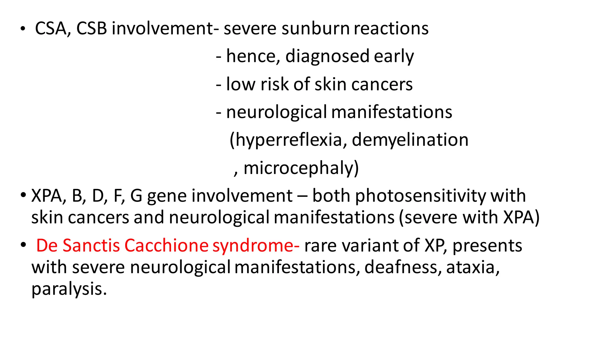 • CSA, CSB involvement- severe sunburnreactions
- hence, diagnosed early
- low risk of skin cancers
- neurological manifestations
(hyperreflexia, demyelination
, microcephaly)
• XPA, B, D, F, G gene involvement – both photosensitivity with
skin cancers and neurological manifestations (severe with XPA)
• De Sanctis Cacchione syndrome- rare variant of XP, presents
with severe neurologicalmanifestations, deafness, ataxia,
paralysis.
 