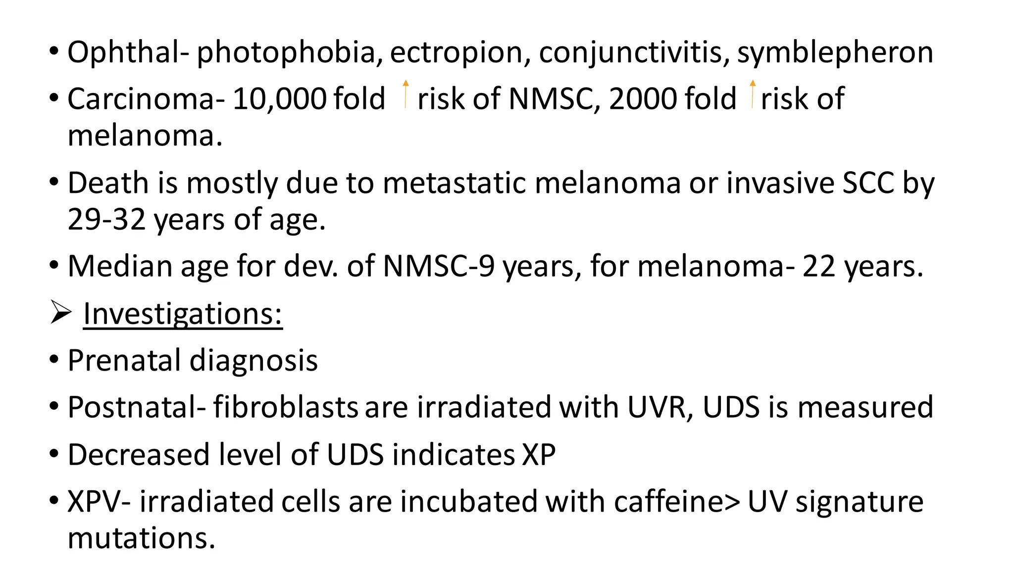 • Ophthal- photophobia, ectropion, conjunctivitis, symblepheron
• Carcinoma- 10,000 fold risk of NMSC, 2000 fold risk of
melanoma.
• Death is mostly due to metastatic melanoma or invasive SCC by
29-32 years of age.
• Median age for dev. of NMSC-9 years, for melanoma- 22 years.
➢ Investigations:
• Prenatal diagnosis
• Postnatal- fibroblastsare irradiated with UVR, UDS is measured
• Decreased level of UDS indicates XP
• XPV- irradiated cells are incubated with caffeine> UV signature
mutations.
 
