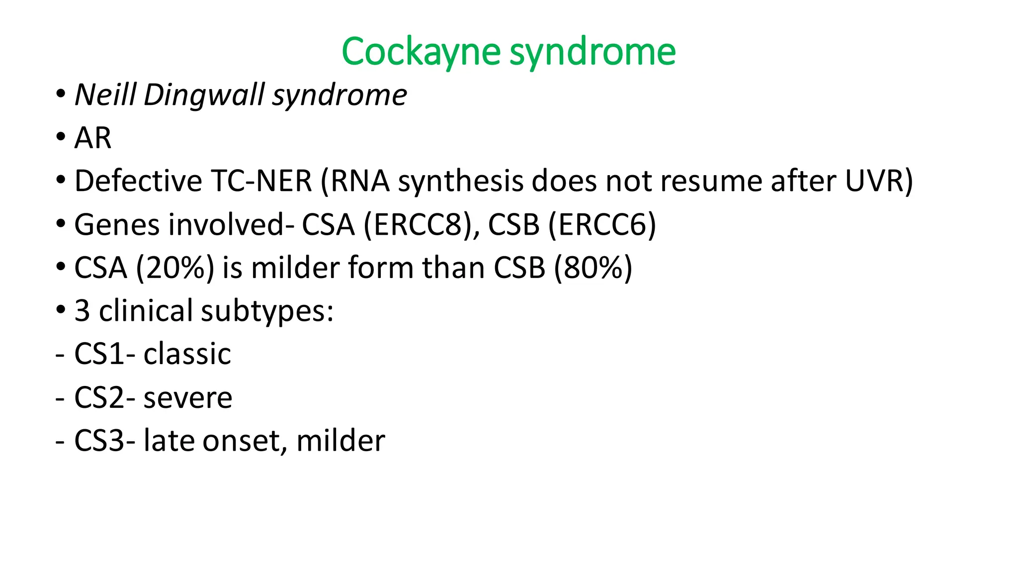 Cockayne syndrome
• Neill Dingwall syndrome
• AR
• Defective TC-NER (RNA synthesis does not resume after UVR)
• Genes involved- CSA (ERCC8), CSB (ERCC6)
• CSA (20%) is milder form than CSB (80%)
• 3 clinical subtypes:
- CS1- classic
- CS2- severe
- CS3- late onset, milder
 