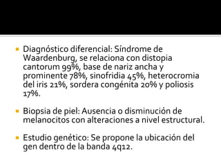    Diagnóstico diferencial: Síndrome de
    Waardenburg, se relaciona con distopia
    cantorum 99%, base de nariz ancha y
    prominente 78%, sinofridia 45%, heterocromia
    del iris 21%, sordera congénita 20% y poliosis
    17%.
   Biopsia de piel: Ausencia o disminución de
    melanocitos con alteraciones a nivel estructural.
   Estudio genético: Se propone la ubicación del
    gen dentro de la banda 4q12.
 