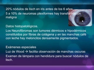 20% nódulos de lisch en iris antes de los 6 años.
5 a 10% de neuromas plexiformes hay transformación
maligna
Datos histopatológicos.
Los Neurofibromas son tumores dérmicos e hipodérmicos
constituidos por fibras de colágena y en las manchas café
con leche hay meloncitos densamente pigmentados.
Exámenes especiales
Luz de Wood  facilita observación de manchas oscuras
Examen de lámpara con hendidura para buscar nódulos de
lisch.
 