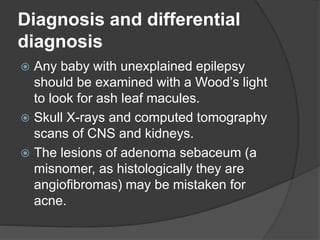 Diagnosis and differential
diagnosis
 Any baby with unexplained epilepsy
should be examined with a Wood’s light
to look for ash leaf macules.
 Skull X-rays and computed tomography
scans of CNS and kidneys.
 The lesions of adenoma sebaceum (a
misnomer, as histologically they are
angiofibromas) may be mistaken for
acne.
 