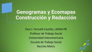 Genogramas y Ecomapas
Construcción y Redacción
Paul	
  J.	
  Fericelli-­‐Castillo,	
  LMSW-­‐PR
Profesor	
  de	
  Trabajo	
  Social	
  
Universidad	
  Interamericana
Escuela	
  de	
  Trabajo	
  Social	
  
Recinto	
  Metro
 