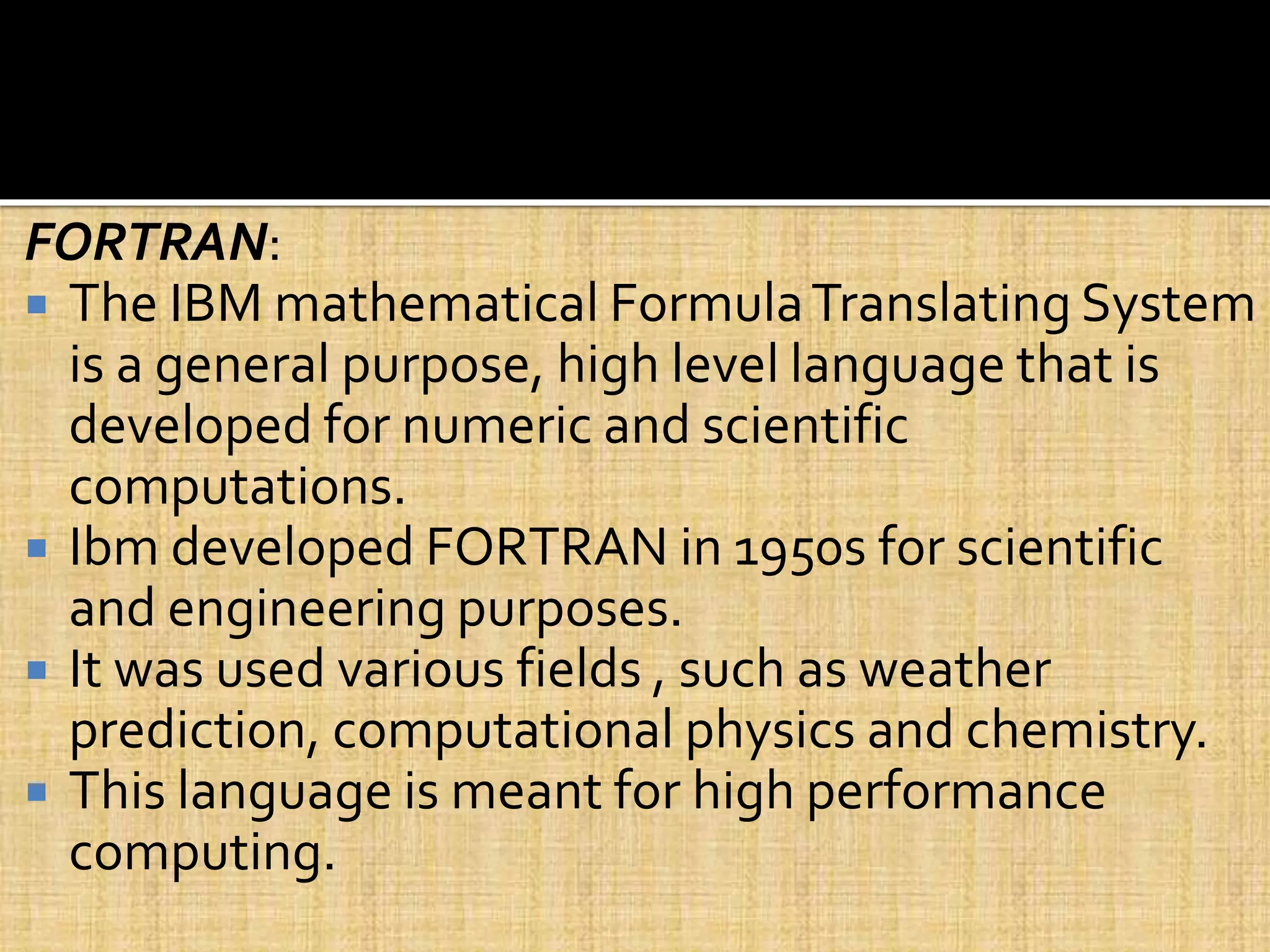 FORTRAN:
 The IBM mathematical FormulaTranslating System
is a general purpose, high level language that is
developed for numeric and scientific
computations.
 Ibm developed FORTRAN in 1950s for scientific
and engineering purposes.
 It was used various fields , such as weather
prediction, computational physics and chemistry.
 This language is meant for high performance
computing.
 