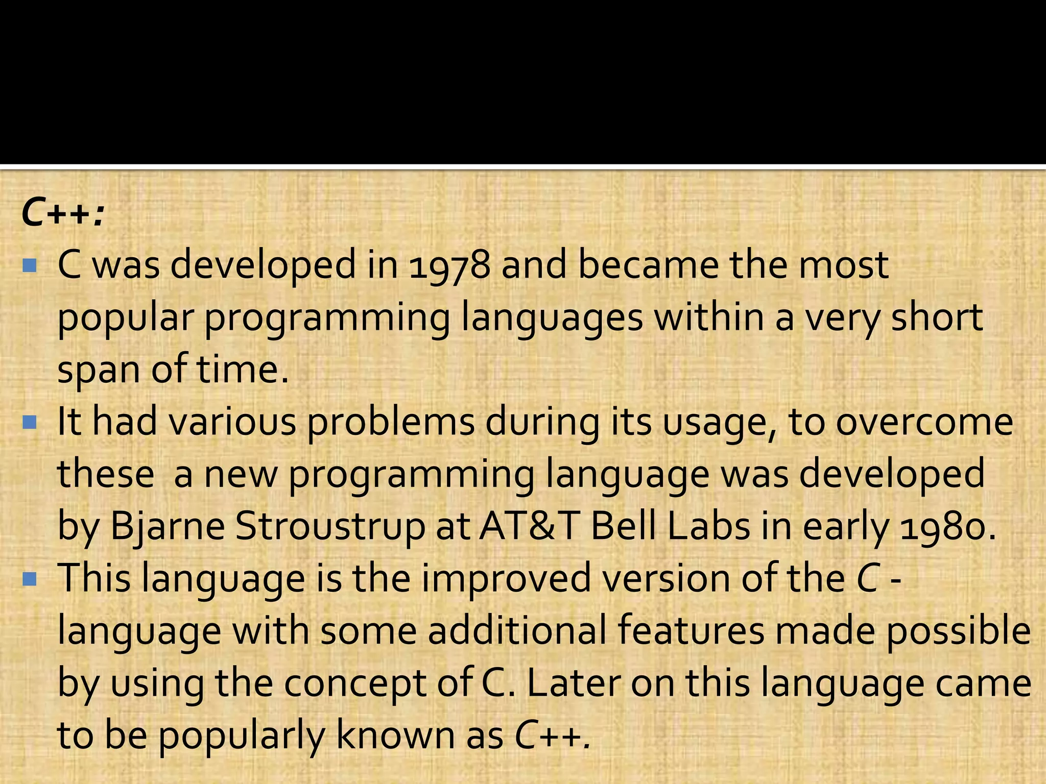 C++:
 C was developed in 1978 and became the most
popular programming languages within a very short
span of time.
 It had various problems during its usage, to overcome
these a new programming language was developed
by Bjarne Stroustrup at AT&T Bell Labs in early 1980.
 This language is the improved version of the C -
language with some additional features made possible
by using the concept of C. Later on this language came
to be popularly known as C++.
 