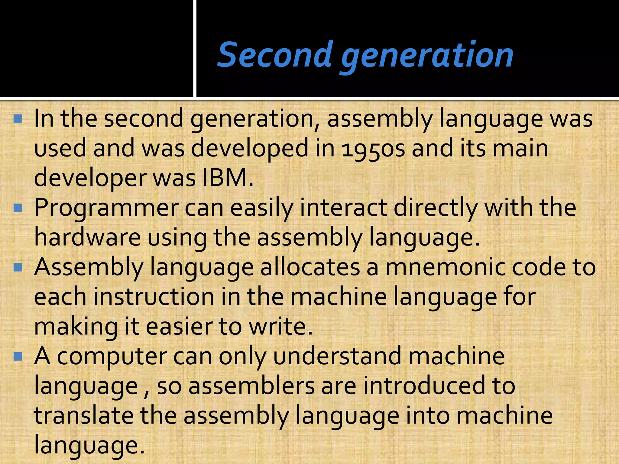 Second generation
 In the second generation, assembly language was
used and was developed in 1950s and its main
developer was IBM.
 Programmer can easily interact directly with the
hardware using the assembly language.
 Assembly language allocates a mnemonic code to
each instruction in the machine language for
making it easier to write.
 A computer can only understand machine
language , so assemblers are introduced to
translate the assembly language into machine
language.
 