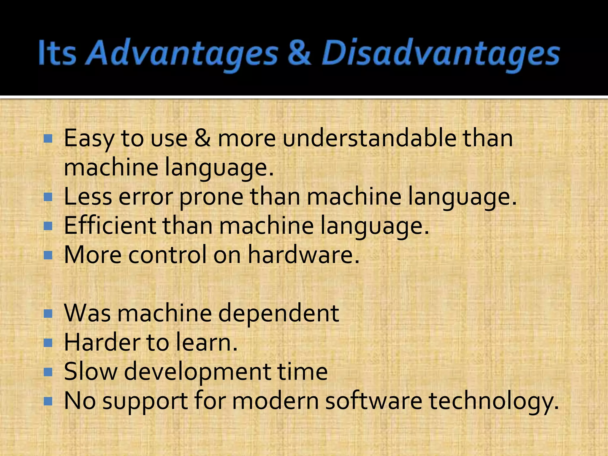  Easy to use & more understandable than
machine language.
 Less error prone than machine language.
 Efficient than machine language.
 More control on hardware.
 Was machine dependent
 Harder to learn.
 Slow development time
 No support for modern software technology.
 