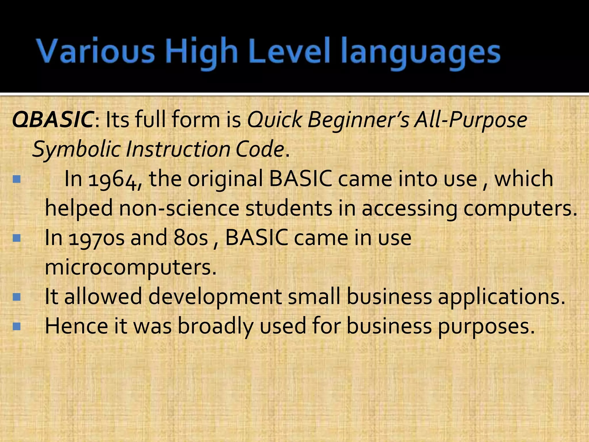 QBASIC: Its full form is Quick Beginner’s All-Purpose
Symbolic Instruction Code.
 In 1964, the original BASIC came into use , which
helped non-science students in accessing computers.
 In 1970s and 80s , BASIC came in use
microcomputers.
 It allowed development small business applications.
 Hence it was broadly used for business purposes.
 
