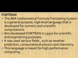 FORTRAN:
 The IBM mathematical FormulaTranslating System
is a general purpose, high level language that is
developed for numeric and scientific
computations.
 Ibm developed FORTRAN in 1950s for scientific
and engineering purposes.
 It was used various fields , such as weather
prediction, computational physics and chemistry.
 This language is meant for high performance
computing.
 