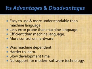  Easy to use & more understandable than
machine language.
 Less error prone than machine language.
 Efficient than machine language.
 More control on hardware.
 Was machine dependent
 Harder to learn.
 Slow development time
 No support for modern software technology.
 