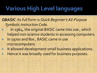 QBASIC: Its full form is Quick Beginner’s All-Purpose
Symbolic Instruction Code.
 In 1964, the original BASIC came into use , which
helped non-science students in accessing computers.
 In 1970s and 80s , BASIC came in use
microcomputers.
 It allowed development small business applications.
 Hence it was broadly used for business purposes.
 