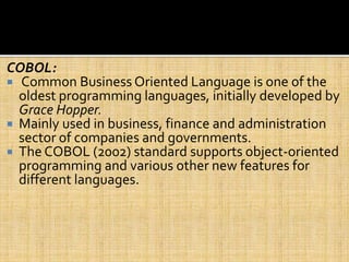 COBOL:
 Common Business Oriented Language is one of the
oldest programming languages, initially developed by
Grace Hopper.
 Mainly used in business, finance and administration
sector of companies and governments.
 The COBOL (2002) standard supports object-oriented
programming and various other new features for
different languages.
 
