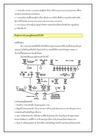 1. การประเมิน somatic complaint ของผูปวย ดวยการใช biopsychosocial hypotheses เพื่อจะ
ประเมินวาอะไรเปนเหตุ อะไรเปนผล
2. การประเมินความเสี่ยงของผูปวย ทั้งทางดานรางกาย จิตใจ เพื่อที่จะวางแผนในการสรางเสริม
สุขภาพทั้งในระดับ primary prevention และ secondary prevention
3. การวางแผนการรักษาผูปวย โดยดูวาปจจัยทางครอบครัวจะมีสวนเกี่ยวของในการดูแลรักษา
มากนอยเพียงใด
ตัวอยางการนําแผนภูมิครอบครัวไปใช
กรณีตัวอยาง
เด็ก 2 คนมาพบแพทยที่คลินิกเด็กดีเพื่อตรวจสุขภาพและรับวัคซีน โดยทั้งสองคนเปนบุตร
บุญธรรม ไมไดเปนบุตรที่แทจริง ถึงอยางไรก็ตาม แพทยไดใหความสนใจกับสุขภาพและการ
เจ็บปวยเรื้อรังของมารดาของเด็กทั้งสอง
โดยแพทยเขียนแผนภูมิครอบครัวได ดังนี้
การอานแผนภูมิครอบครัว
1. โครงสราง: ครอบครัวเดี่ยว มีบุตรบุญธรรม 2 คน
2. ขอมูลทั่วไปของครอบครัว: บิดามารดาจบการศึกษาระดับมัธยมปลาย มารดาเปนบุคลากรทาง
การแพทย แตปจจุบันมีปญหาเรื่องงาน
3. เหตุการณของครอบครัว: ไมมีเหตุการณที่สําคัญในครอบครัว เวนแตปญหาดานสุขภาพของ
Robert คือพัฒนาการณที่ชากวาปกติ และปญหาเรื่องการเจ็บปวยและเรื่องงานของมารดา
4. ปญหาทางสังคมและสุขภาพ: มีประวัติความดันโลหิตสูง โรคหัวใจ และโรคมะเร็งในครอบครัว
 