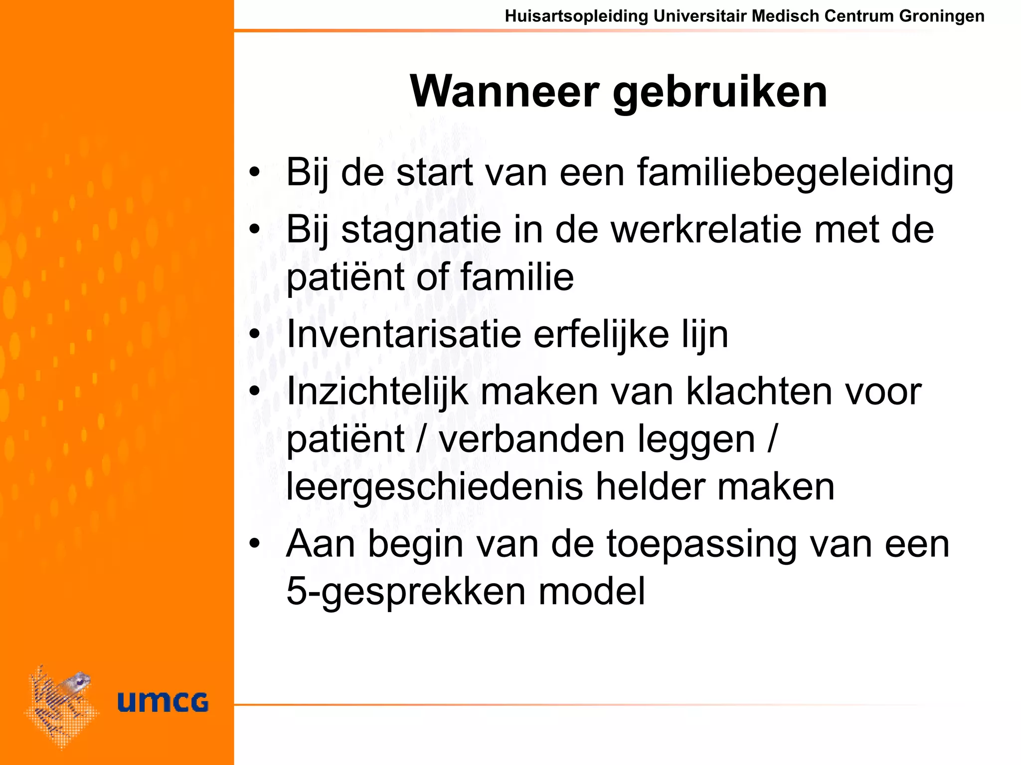 Huisartsopleiding Universitair Medisch Centrum Groningen
Wanneer gebruiken
• Bij de start van een familiebegeleiding
• Bij stagnatie in de werkrelatie met de
patiënt of familie
• Inventarisatie erfelijke lijn
• Inzichtelijk maken van klachten voor
patiënt / verbanden leggen /
leergeschiedenis helder maken
• Aan begin van de toepassing van een
5-gesprekken model
 